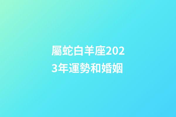 屬蛇白羊座2023年運勢和婚姻-第1張-星座運勢-玄機派