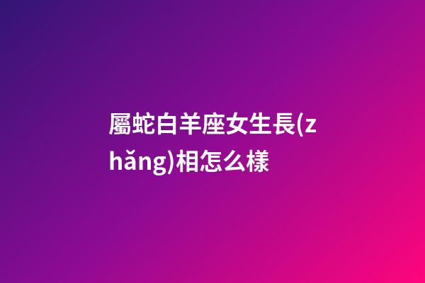 屬蛇白羊座女生長(zhǎng)相怎么樣