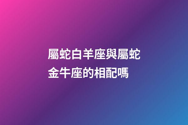 屬蛇白羊座與屬蛇金牛座的相配嗎-第1張-星座運勢-玄機派