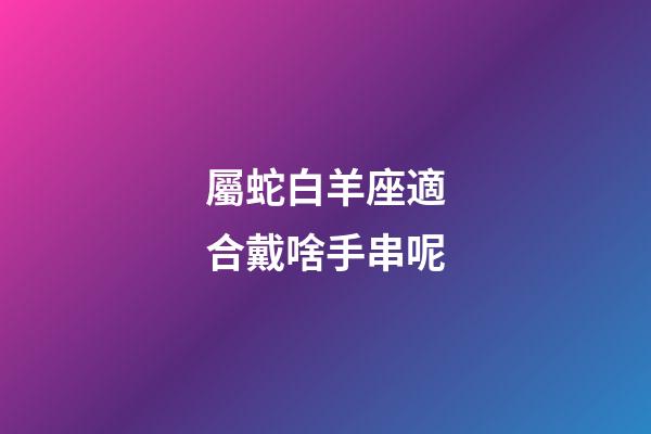 屬蛇白羊座適合戴啥手串呢-第1張-星座運勢-玄機派