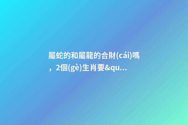 屬蛇的和屬龍的合財(cái)嗎，2個(gè)生肖要&quot;交好運(yùn)&quot;-第1張-觀(guān)點(diǎn)-玄機(jī)派