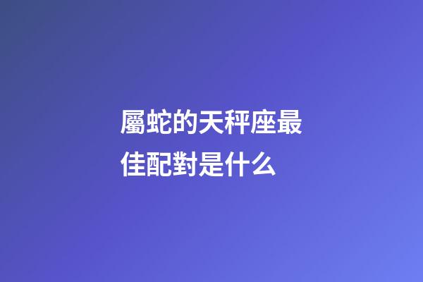 屬蛇的天秤座最佳配對是什么-第1張-星座運勢-玄機派