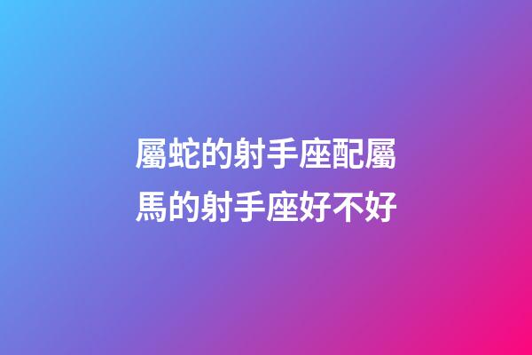 屬蛇的射手座配屬馬的射手座好不好-第1張-星座運勢-玄機派