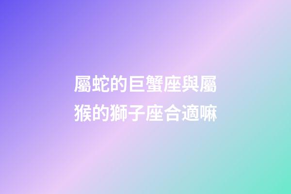 屬蛇的巨蟹座與屬猴的獅子座合適嘛