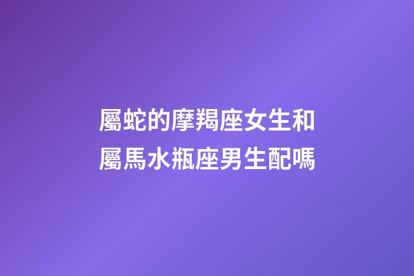 屬蛇的摩羯座女生和屬馬水瓶座男生配嗎-第1張-星座運勢-玄機派