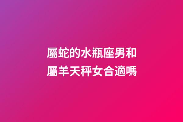 屬蛇的水瓶座男和屬羊天秤女合適嗎-第1張-星座運勢-玄機派