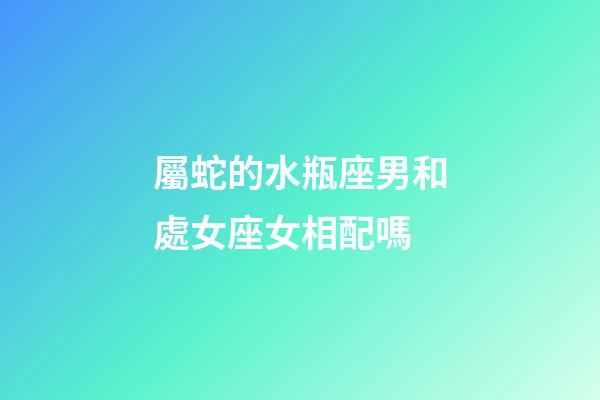 屬蛇的水瓶座男和處女座女相配嗎-第1張-星座運勢-玄機派