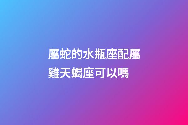 屬蛇的水瓶座配屬雞天蝎座可以嗎-第1張-星座運勢-玄機派