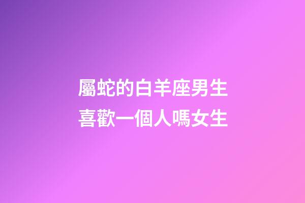 屬蛇的白羊座男生喜歡一個人嗎女生-第1張-星座運勢-玄機派