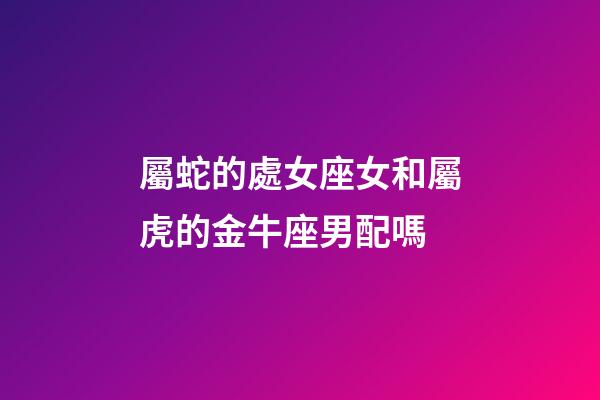 屬蛇的處女座女和屬虎的金牛座男配嗎-第1張-星座運(yùn)勢(shì)-玄機(jī)派