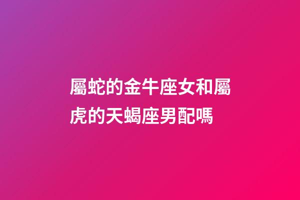 屬蛇的金牛座女和屬虎的天蝎座男配嗎-第1張-星座運勢-玄機派