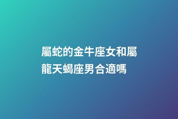 屬蛇的金牛座女和屬龍天蝎座男合適嗎-第1張-星座運勢-玄機派
