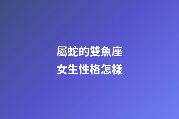 屬蛇的雙魚座女生性格怎樣-第1張-星座運勢-玄機派