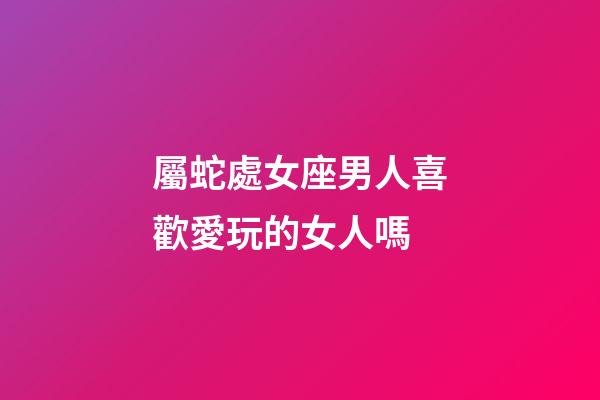 屬蛇處女座男人喜歡愛玩的女人嗎-第1張-星座運勢-玄機派