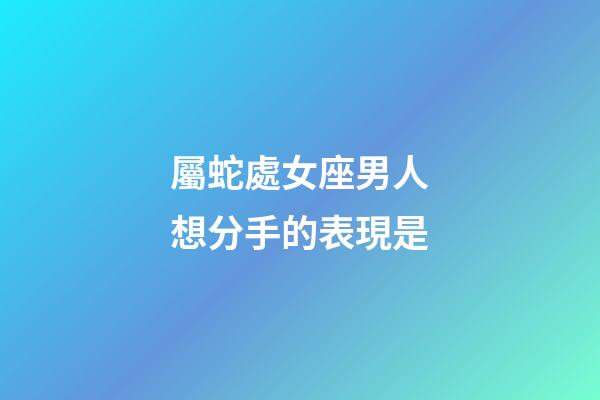 屬蛇處女座男人想分手的表現是-第1張-星座運勢-玄機派