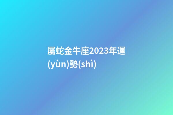 屬蛇金牛座2023年運(yùn)勢(shì)