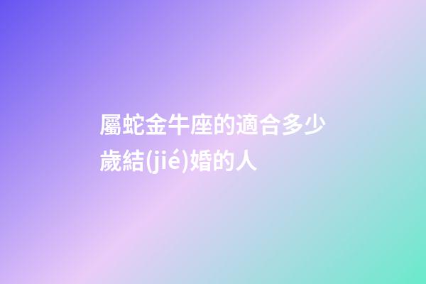 屬蛇金牛座的適合多少歲結(jié)婚的人-第1張-星座運(yùn)勢(shì)-玄機(jī)派