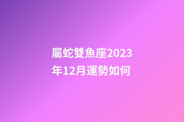 屬蛇雙魚座2023年12月運勢如何-第1張-星座運勢-玄機派