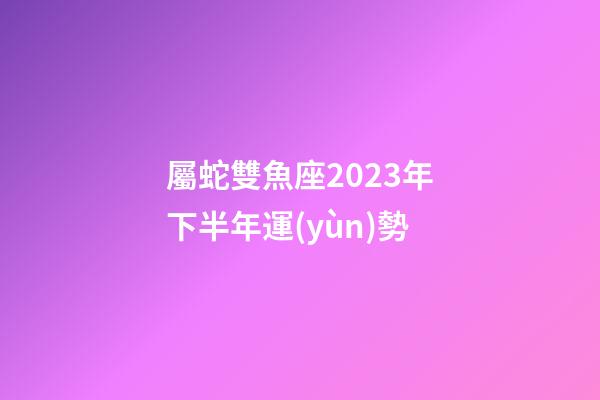 屬蛇雙魚座2023年下半年運(yùn)勢