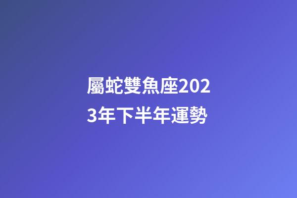 屬蛇雙魚座2023年下半年運勢-第1張-星座運勢-玄機派