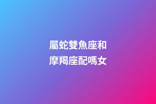 屬蛇雙魚座和摩羯座配嗎女-第1張-星座運勢-玄機派