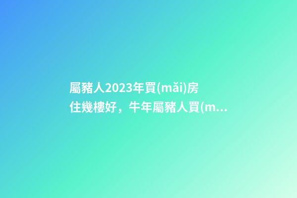 屬豬人2023年買(mǎi)房住幾樓好，牛年屬豬人買(mǎi)房哪層好