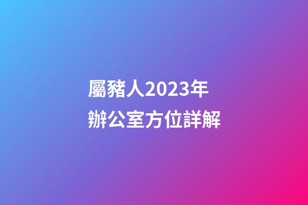屬豬人2023年辦公室方位詳解