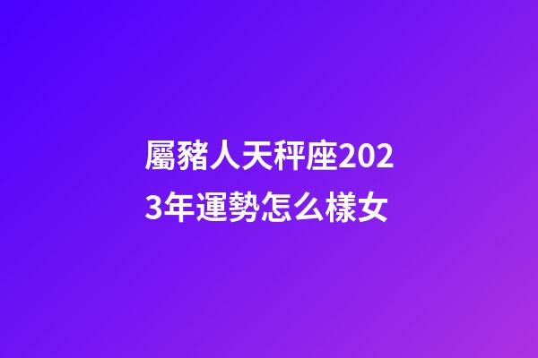 屬豬人天秤座2023年運勢怎么樣女-第1張-星座運勢-玄機派