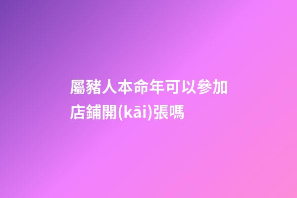 屬豬人本命年可以參加店鋪開(kāi)張嗎