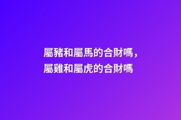 屬豬和屬馬的合財嗎，屬雞和屬虎的合財嗎-第1張-觀點-玄機派