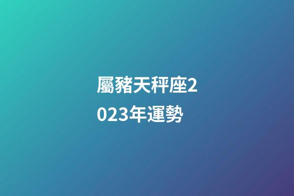 屬豬天秤座2023年運勢-第1張-星座運勢-玄機派