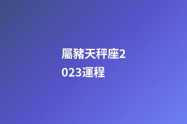 屬豬天秤座2023運程-第1張-星座運勢-玄機派