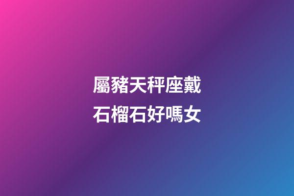 屬豬天秤座戴石榴石好嗎女
