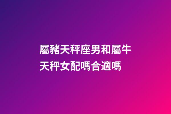 屬豬天秤座男和屬牛天秤女配嗎合適嗎-第1張-星座運勢-玄機派