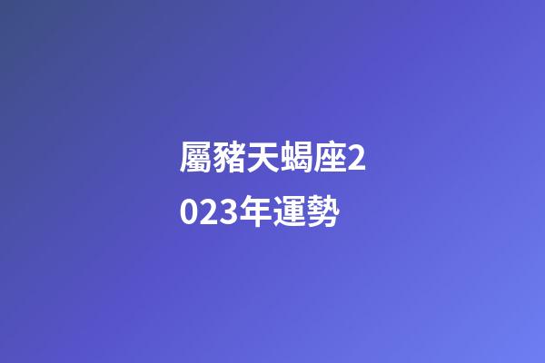 屬豬天蝎座2023年運勢-第1張-星座運勢-玄機派