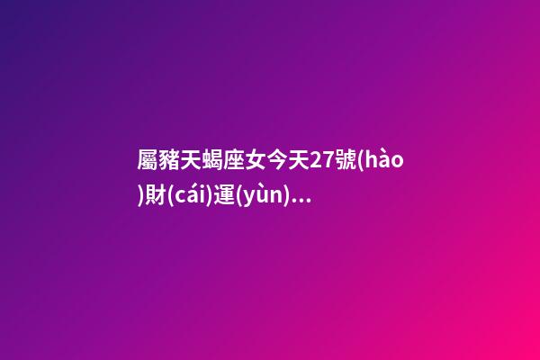 屬豬天蝎座女今天27號(hào)財(cái)運(yùn)查詢吉兇