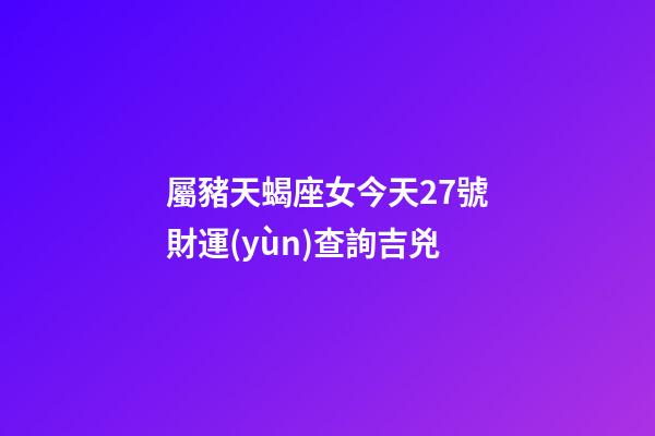 屬豬天蝎座女今天27號財運(yùn)查詢吉兇