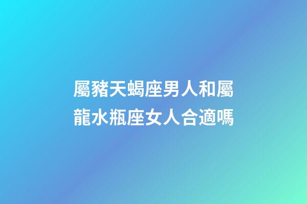 屬豬天蝎座男人和屬龍水瓶座女人合適嗎-第1張-星座運勢-玄機派