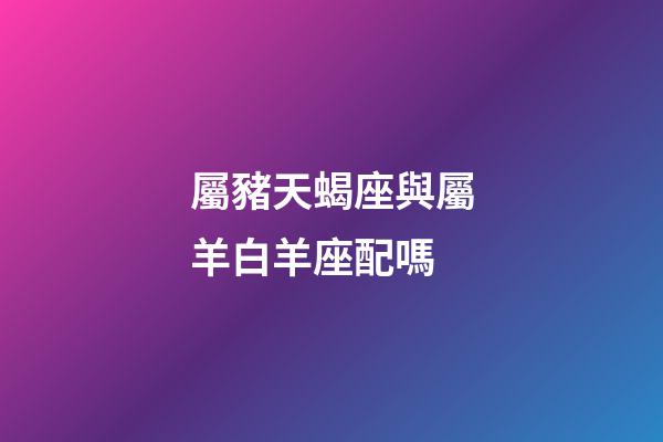 屬豬天蝎座與屬羊白羊座配嗎-第1張-星座運(yùn)勢-玄機(jī)派