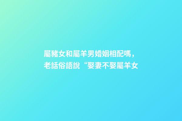 屬豬女和屬羊男婚姻相配嗎，老話俗語說“娶妻不娶屬羊女-第1張-觀點(diǎn)-玄機(jī)派