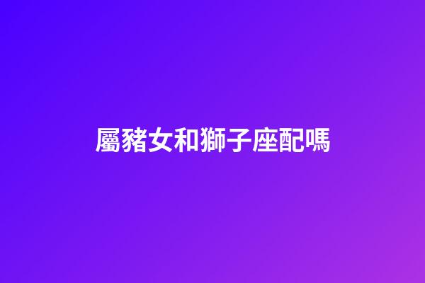 屬豬女和獅子座配嗎-第1張-星座運(yùn)勢-玄機(jī)派