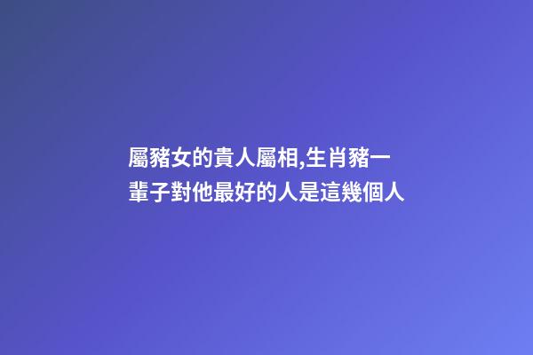 屬豬女的貴人屬相,生肖豬一輩子對他最好的人是這幾個人-第1張-觀點-玄機派