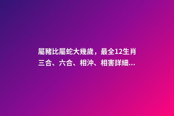 屬豬比屬蛇大幾歲，最全12生肖三合、六合、相沖、相害詳細(xì)講解!(上)-第1張-觀點(diǎn)-玄機(jī)派