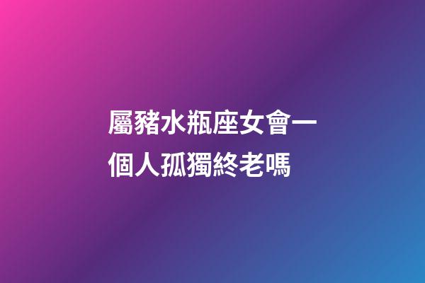 屬豬水瓶座女會一個人孤獨終老嗎-第1張-星座運勢-玄機派