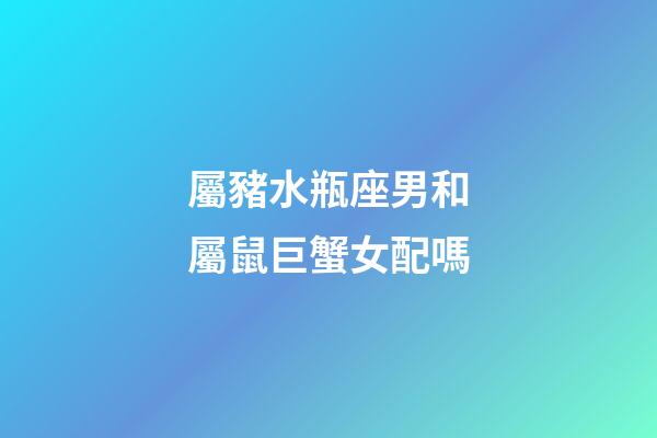 屬豬水瓶座男和屬鼠巨蟹女配嗎-第1張-星座運勢-玄機派