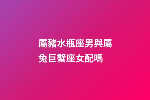 屬豬水瓶座男與屬兔巨蟹座女配嗎-第1張-星座運勢-玄機派