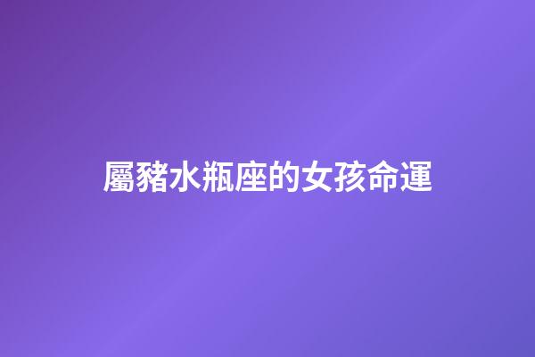 屬豬水瓶座的女孩命運-第1張-星座運勢-玄機派