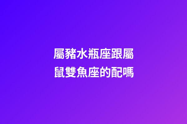 屬豬水瓶座跟屬鼠雙魚座的配嗎-第1張-星座運勢-玄機派