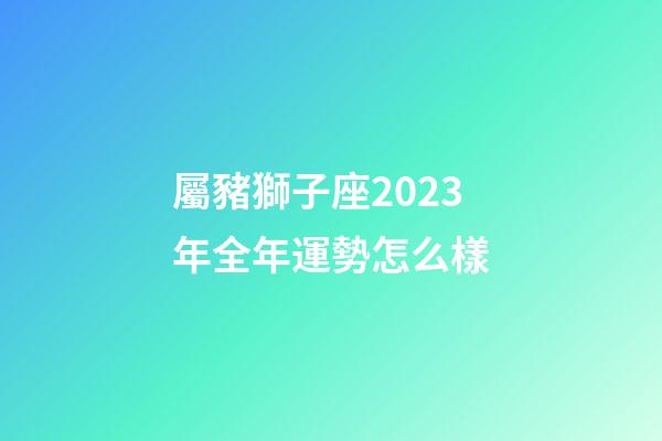 屬豬獅子座2023年全年運勢怎么樣-第1張-星座運勢-玄機派
