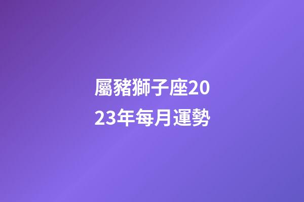 屬豬獅子座2023年每月運勢-第1張-星座運勢-玄機派